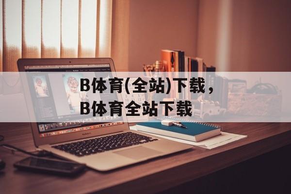 B体育(全站)下载，B体育全站下载