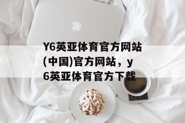 Y6英亚体育官方网站(中国)官方网站，y6英亚体育官方下载