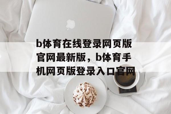 b体育在线登录网页版官网最新版，b体育手机网页版登录入口官网