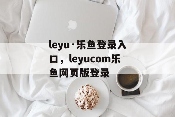 leyu·乐鱼登录入口，leyucom乐鱼网页版登录