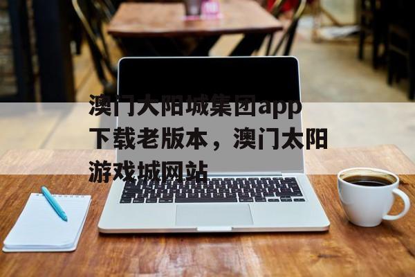 澳门大阳城集团app下载老版本，澳门太阳游戏城网站